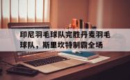 爱游戏网页版-印尼羽毛球队完胜丹麦羽毛球队，斯里坎特制霸全场的简单介绍