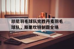 爱游戏网页版-印尼羽毛球队完胜丹麦羽毛球队，斯里坎特制霸全场的简单介绍